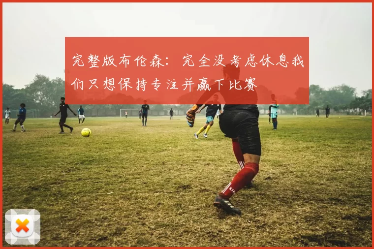 完整版布伦森：完全没考虑休息我们只想保持专注并赢下比赛