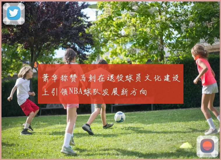 萧华称赞马刺在退役球员文化建设上引领NBA球队发展新方向