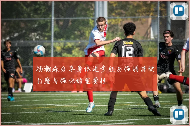 杨瀚森分享身体进步经历强调持续打磨与强化的重要性