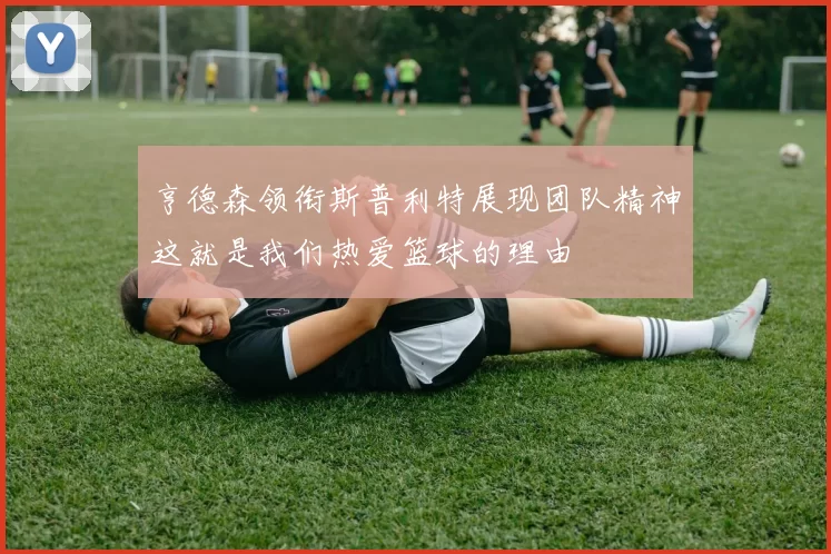 亨德森领衔斯普利特展现团队精神这就是我们热爱篮球的理由