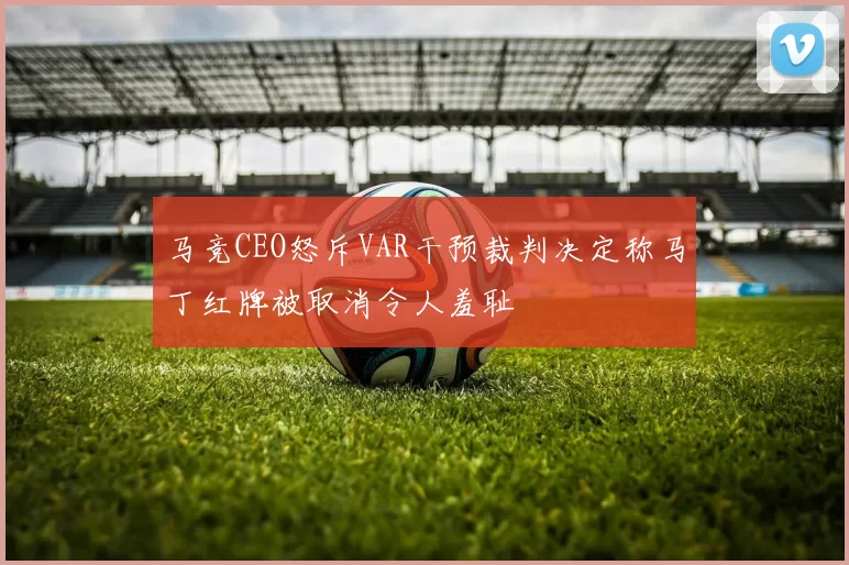 马竞CEO怒斥VAR干预裁判决定称马丁红牌被取消令人羞耻