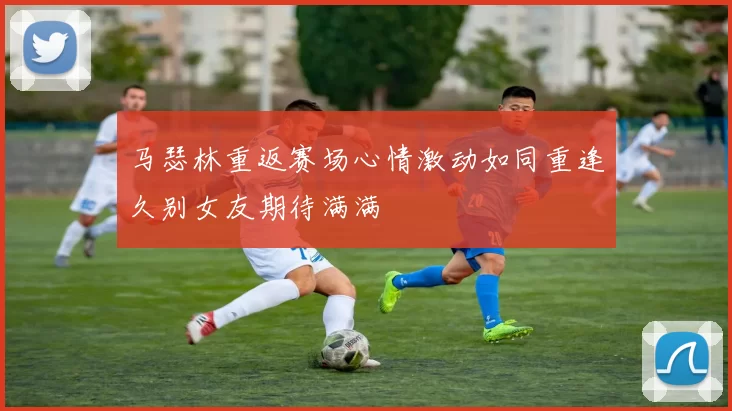 马瑟林重返赛场心情激动如同重逢久别女友期待满满