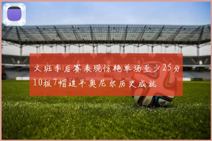 文班季后赛表现惊艳单场至少25分10板7帽追平奥尼尔历史成就