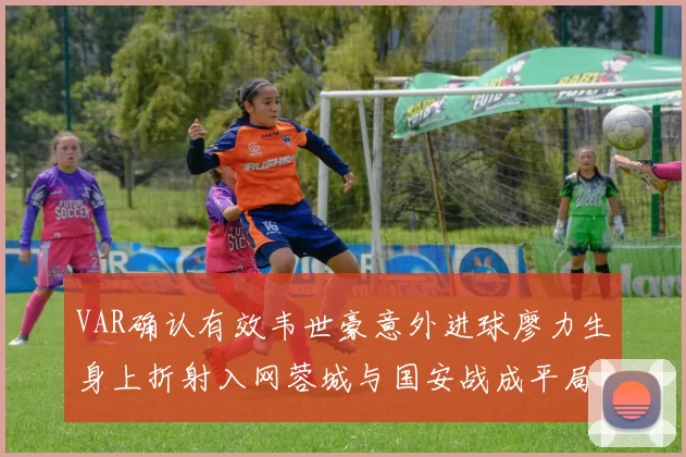 VAR确认有效韦世豪意外进球廖力生身上折射入网蓉城与国安战成平局