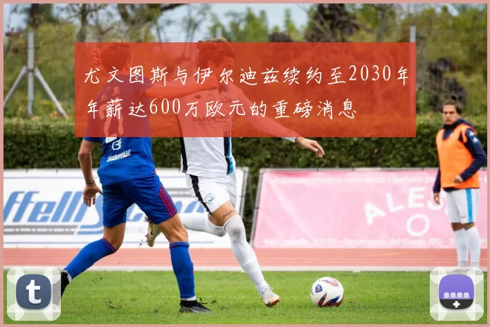 尤文图斯与伊尔迪兹续约至2030年年薪达600万欧元的重磅消息