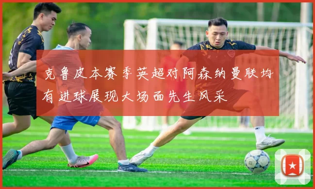 克鲁皮本赛季英超对阿森纳曼联均有进球展现大场面先生风采