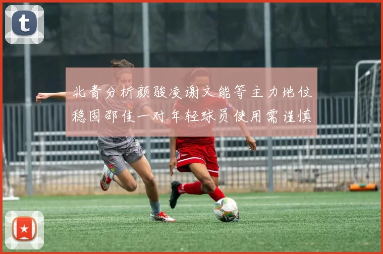 北青分析颜骏凌谢文能等主力地位稳固邵佳一对年轻球员使用需谨慎