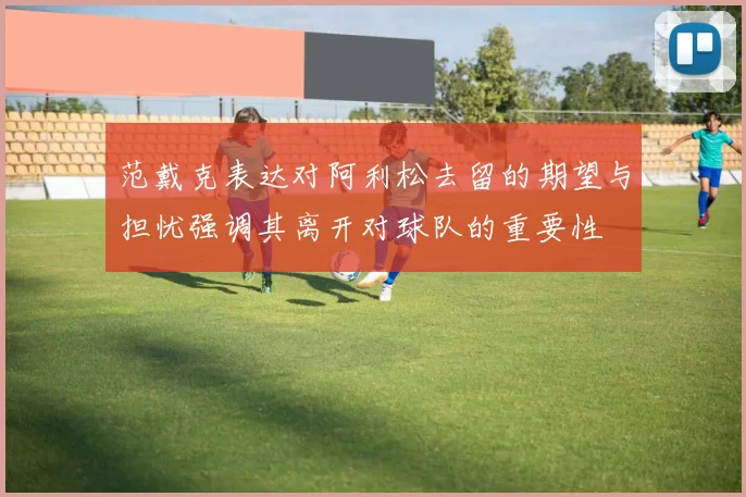 范戴克表达对阿利松去留的期望与担忧强调其离开对球队的重要性
