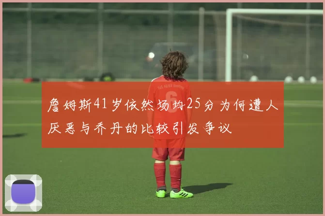詹姆斯41岁依然场均25分为何遭人厌恶与乔丹的比较引发争议