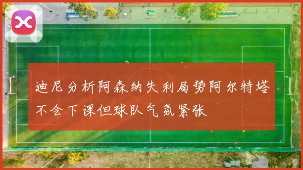 迪尼分析阿森纳失利局势阿尔特塔不会下课但球队气氛紧张