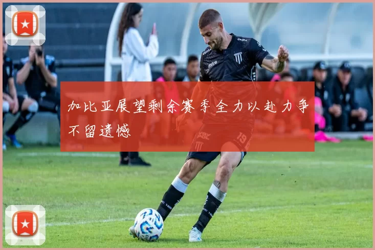 加比亚展望剩余赛季全力以赴力争不留遗憾