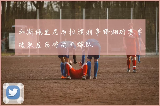 加斯佩里尼与拉涅利争锋相对赛季结束后或将离开球队