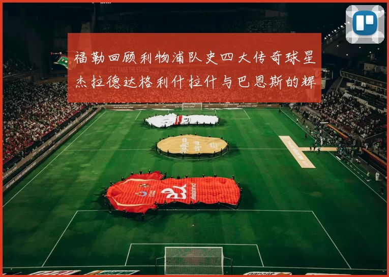 福勒回顾利物浦队史四大传奇球星杰拉德达格利什拉什与巴恩斯的辉煌成就