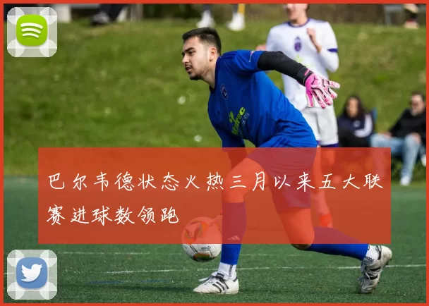 巴尔韦德状态火热三月以来五大联赛进球数领跑